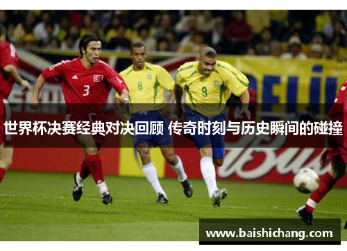 世界杯决赛经典对决回顾 传奇时刻与历史瞬间的碰撞